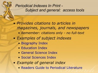 Periodical Indexes In Print - Subject and general:  access tools Provides citations to articles in magazines, journals, and newspapers Remember: citations only - no full-text Examples of subject indexes Biography Index Education Index General Science Index Social Sciences Index Example of general index Readers Guide to Periodical Literature 