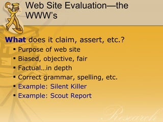 Web Site Evaluation—the WWW’s What  does it claim, assert, etc.? Purpose of web site Biased, objective, fair Factual…in depth Correct grammar, spelling, etc. Example: Silent Killer Example: Scout Report 