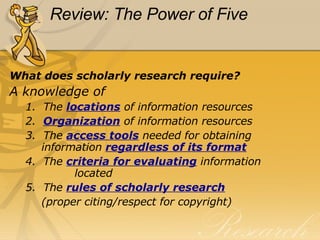 Review: The Power of Five What does scholarly research require? A knowledge of 1.  The  locations   of information resources 2.   Organization  of information resources 3.  The  access tools  needed for obtaining   information  regardless of its format 4.  The  criteria for evaluating  information    located 5.  The  rules of scholarly research   (proper citing/respect for copyright) 