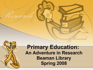Primary Education:  An Adventure in Research Beaman Library Spring 2008 