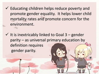  Educating children helps reduce poverty and
promote gender equality. It helps lower child
mortality rates and promote concern for the
environment.
 It is inextricably linked to Goal 3 – gender
parity – as universal primary education by
definition requires
gender parity.
 