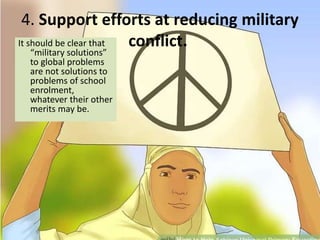 4. Support efforts at reducing military
conflict.It should be clear that
“military solutions”
to global problems
are not solutions to
problems of school
enrolment,
whatever their other
merits may be.
 