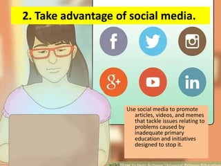 2. Take advantage of social media.
Use social media to promote
articles, videos, and memes
that tackle issues relating to
problems caused by
inadequate primary
education and initiatives
designed to stop it.
 