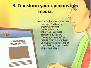 3. Transform your opinions into
media.
You can take your advocacy
one step further by
creating content
centered around
achieving universal
primary education.
“Content creation” just
means creating any type
of media—like hosting or
contributing to podcasts,
blogs, and vlogs.
 