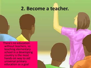 2. Become a teacher.
There’s no education
without teachers, so
teaching elementary
school in a developing
country is the most
hands-on way to aid
universal primary
education as a goal
 
