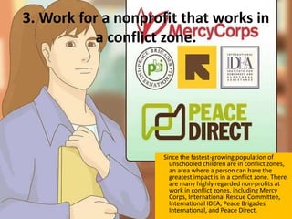 3. Work for a nonprofit that works in
a conflict zone.
Since the fastest-growing population of
unschooled children are in conflict zones,
an area where a person can have the
greatest impact is in a conflict zone. There
are many highly regarded non-profits at
work in conflict zones, including Mercy
Corps, International Rescue Committee,
International IDEA, Peace Brigades
International, and Peace Direct.
 