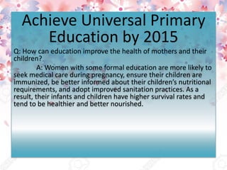 Achieve Universal Primary
Education by 2015
Q: How can education improve the health of mothers and their
children?
A: Women with some formal education are more likely to
seek medical care during pregnancy, ensure their children are
immunized, be better informed about their children’s nutritional
requirements, and adopt improved sanitation practices. As a
result, their infants and children have higher survival rates and
tend to be healthier and better nourished.
 