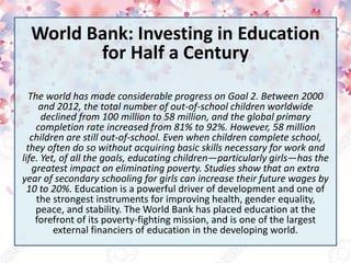 World Bank: Investing in Education
for Half a Century
The world has made considerable progress on Goal 2. Between 2000
and 2012, the total number of out-of-school children worldwide
declined from 100 million to 58 million, and the global primary
completion rate increased from 81% to 92%. However, 58 million
children are still out-of-school. Even when children complete school,
they often do so without acquiring basic skills necessary for work and
life. Yet, of all the goals, educating children—particularly girls—has the
greatest impact on eliminating poverty. Studies show that an extra
year of secondary schooling for girls can increase their future wages by
10 to 20%. Education is a powerful driver of development and one of
the strongest instruments for improving health, gender equality,
peace, and stability. The World Bank has placed education at the
forefront of its poverty-fighting mission, and is one of the largest
external financiers of education in the developing world.
 
