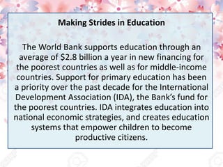 Making Strides in Education
The World Bank supports education through an
average of $2.8 billion a year in new financing for
the poorest countries as well as for middle-income
countries. Support for primary education has been
a priority over the past decade for the International
Development Association (IDA), the Bank’s fund for
the poorest countries. IDA integrates education into
national economic strategies, and creates education
systems that empower children to become
productive citizens.
 