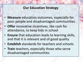 Our Education Strategy
• Measure education outcomes, especially for
poor people and disadvantaged communities
• Offer innovative incentives, like cash for
attendance, to keep kids in school
• Ensure that education leads to learning skills,
and that it is relevant and of good quality
• Establish standards for teachers and schools
• Train teachers, especially those who serve
disadvantaged communities
 