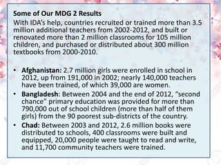 Some of Our MDG 2 Results
With IDA’s help, countries recruited or trained more than 3.5
million additional teachers from 2002-2012, and built or
renovated more than 2 million classrooms for 105 million
children, and purchased or distributed about 300 million
textbooks from 2000-2010.
• Afghanistan: 2.7 million girls were enrolled in school in
2012, up from 191,000 in 2002; nearly 140,000 teachers
have been trained, of which 39,000 are women.
• Bangladesh: Between 2004 and the end of 2012, “second
chance” primary education was provided for more than
790,000 out of school children (more than half of them
girls) from the 90 poorest sub-districts of the country.
• Chad: Between 2003 and 2012, 2.6 million books were
distributed to schools, 400 classrooms were built and
equipped, 20,000 people were taught to read and write,
and 11,700 community teachers were trained.
 