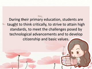 During their primary education, students are
taught to think critically, to strive to attain high
standards, to meet the challenges posed by
technological advancements and to develop
citizenship and basic values.
 