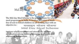 Mid day Meal
The Mid-day Meal Scheme is the popular name for school
meal programme in India. It involves provision of lunch
free of cost to school-children on all working days with an
objective to:-
increase school enrolment and attendance, improve
socialisation among children belonging to all castes and
addressing malnutrition.
 