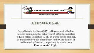 Sarva Shiksha Abhiyan (SSA) is Government of India's
flagship programme for achievement of Universalization
of Elementary Education (UEE) in a time bound manner,
as mandated by 86th amendment to the Constitution of
India making free and compulsory Education as a
Fundamental Right.
 