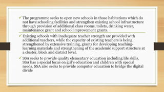 The programme seeks to open new schools in those habitations which do
not have schooling facilities and strengthen existing school infrastructure
through provision of additional class rooms, toilets, drinking water,
maintenance grant and school improvement grants.
Existing schools with inadequate teacher strength are provided with
additional teachers, while the capacity of existing teachers is being
strengthened by extensive training, grants for developing teaching-
learning materials and strengthening of the academic support structure at
a cluster, block and district level.
SSA seeks to provide quality elementary education including life skills.
SSA has a special focus on girl's education and children with special
needs. SSA also seeks to provide computer education to bridge the digital
divide
 