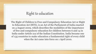 Right to education
The Right of Children to Free and Compulsory Education Act or Right
to Education Act (RTE), is an Act of the Parliament of India enacted
on 4 August 2009, which describes the modalities of the importance
of free and compulsory education for children between 6 and 14 in
India under Article 21a of the Indian Constitution. India became one
of 135 countries to make education a fundamental right of every child
when the Act came into force on 1 April 2010.
 