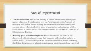 Area of improvement
• Teacher education: The lack of learning in India’s schools call for changes to
teacher education. A collaboration between American universities’ schools of
education with Indian teacher training institutes could help build capacity and
upgrade teacher education both in terms of curriculum and pedagogy, which is
much needed in Indian teacher education institutions like the District Institutes of
Education and Training.
• Building good assessment systems: Good assessments are useful at the
classroom level for teachers to gauge their students’ understanding and also to
inform policy. The need for regular and useful assessments in India is something
that Indian departments of education are focusing on at the central and state level.
 