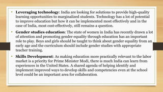 • Leveraging technology: India are looking for solutions to provide high-quality
learning opportunities to marginalized students. Technology has a lot of potential
to improve education but how it can be implemented most effectively and in the
case of India, most cost-effectively, still remains a question.
• Gender studies education: The state of women in India has recently drawn a lot
of attention and promoting gender equality through education has an important
role to play. Boys and girls should be taught to think about gender equality from an
early age and the curriculum should include gender studies with appropriate
teacher training.
• Skills Development: As making education more practically relevant to the labor
market is a priority for Prime Minister Modi, there is much India can learn from
experiences in the United States. A shared agenda of helping identify and
implement improved ways to develop skills and competencies even at the school
level could be an important area for collaboration.
 