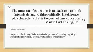 “
”
The function of education is to teach one to think
intensively and to think critically. Intelligence
plus character - that is the goal of true education.
Martin Luther King, Jr.
What is education ?
As per the dictionary, “Education is the process of receiving or giving
systematic instruction, especially at a school or university.”
 