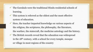  The Gurukuls were the traditional Hindu residential schools of
learning.
 This system is referred as the oldest and the most effective
system of education.
 Here, the teacher imparted knowledge on various aspects of
the religion, the scriptures, the philosophy, the literature,
the warfare, the statecraft, the medicine astrology and the history.
 The British records reveal that the education was widespread
in the 18th century, with a school for every temple, mosque
or village in most regions of the country
 