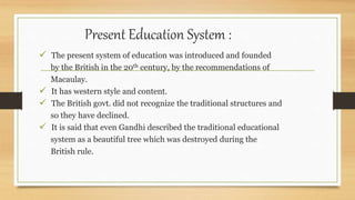 Present Education System :
 The present system of education was introduced and founded
by the British in the 20th century, by the recommendations of
Macaulay.
 It has western style and content.
 The British govt. did not recognize the traditional structures and
so they have declined.
 It is said that even Gandhi described the traditional educational
system as a beautiful tree which was destroyed during the
British rule.
 