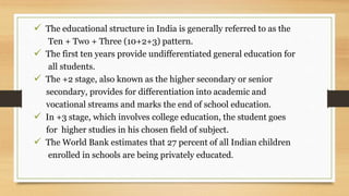  The educational structure in India is generally referred to as the
Ten + Two + Three (10+2+3) pattern.
 The first ten years provide undifferentiated general education for
all students.
 The +2 stage, also known as the higher secondary or senior
secondary, provides for differentiation into academic and
vocational streams and marks the end of school education.
 In +3 stage, which involves college education, the student goes
for higher studies in his chosen field of subject.
 The World Bank estimates that 27 percent of all Indian children
enrolled in schools are being privately educated.
 
