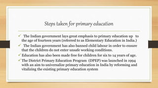Steps taken for primary education
 The Indian government lays great emphasis to primary education up to
the age of fourteen years (referred to as Elementary Education in India.)
 The Indian government has also banned child labour in order to ensure
that the children do not enter unsafe working conditions.
Education has also been made free for children for six to 14 years of age.
The District Primary Education Program (DPEP) was launched in 1994
with an aim to universalize primary education in India by reforming and
vitalizing the existing primary education system
 