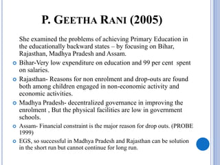 P. GEETHA RANI (2005)
She examined the problems of achieving Primary Education in
the educationally backward states – by focusing on Bihar,
Rajasthan, Madhya Pradesh and Assam.
 Bihar-Very low expenditure on education and 99 per cent spent
on salaries.
 Rajasthan- Reasons for non enrolment and drop-outs are found
both among children engaged in non-economic activity and
economic activities.
 Madhya Pradesh- decentralized governance in improving the
enrolment , But the physical facilities are low in government
schools.
 Assam- Financial constraint is the major reason for drop outs. (PROBE
1999)
 EGS, so successful in Madhya Pradesh and Rajasthan can be solution
in the short run but cannot continue for long run.
 