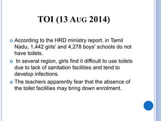 TOI (13 AUG 2014)
 According to the HRD ministry report, in Tamil
Nadu, 1,442 girls' and 4,278 boys' schools do not
have toilets.
 In several region, girls find it difficult to use toilets
due to lack of sanitation facilities and tend to
develop infections.
 The teachers apparently fear that the absence of
the toilet facilities may bring down enrolment.
 