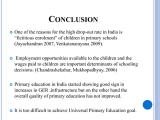 CONCLUSION
 One of the reasons for the high drop-out rate in India is
“fictitious enrolment” of children in primary schools
(Jayachandran 2007, Venkatanarayana 2009).
 Employment opportunities available to the children and the
wages paid to children are important determinants of schooling
decisions. (Chandrashekahar, Mukhopadhyay, 2006)
 Primary education in India started showing good sign in
increases in GER ,infrastructure but on the other hand the
overall quality of primary education has not improved.
 It is too difficult to achieve Universal Primary Education goal.
 