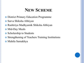 NEW SCHEME
 District Primary Education Programme
 Sarva Shiksha Abhiyan
 Rashtriya Madhyamik Shiksha Abhiyan
 Mid-Day Meals
 Scholarship to Students
 Strengthening of Teachers Training Institutions
 Mahila Samakhya
 