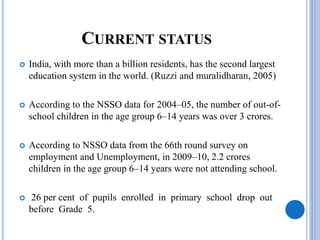 CURRENT STATUS
 India, with more than a billion residents, has the second largest
education system in the world. (Ruzzi and muralidharan, 2005)
 According to the NSSO data for 2004–05, the number of out-of-
school children in the age group 6–14 years was over 3 crores.
 According to NSSO data from the 66th round survey on
employment and Unemployment, in 2009–10, 2.2 crores
children in the age group 6–14 years were not attending school.
 26 per cent of pupils enrolled in primary school drop out
before Grade 5.
 
