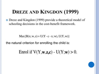 DREZE AND KINGDON (1999)
 Dreze and Kingdon (1999) provide a theoretical model of
schooling decisions in the cost-benefit framework.
the natural criterion for enrolling the child is:
 