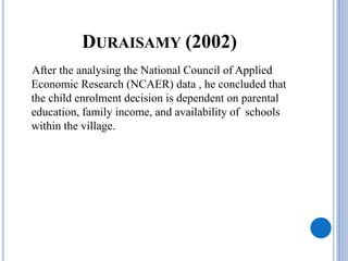 DURAISAMY (2002)
After the analysing the National Council of Applied
Economic Research (NCAER) data , he concluded that
the child enrolment decision is dependent on parental
education, family income, and availability of schools
within the village.
 