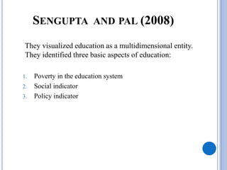 SENGUPTA AND PAL (2008)
They visualized education as a multidimensional entity.
They identified three basic aspects of education:
1. Poverty in the education system
2. Social indicator
3. Policy indicator
 