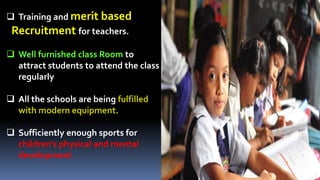  Training and merit based
Recruitment for teachers.
 Well furnished class Room to
attract students to attend the class
regularly
 All the schools are being fulfilled
with modern equipment.
 Sufficiently enough sports for
children's physical and mental
development
 