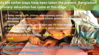 As the earlier steps have been taken the present Bangladesh
primary education has come at this stage
 Today nearly 99% children attend primary school
 Bangladesh is the few countries to achieve gender parity in school
enrollment
 Gender parity achieved girls dropout rate 7% lower than boys
 90 % completion education in 2017 which increased from 60 %
completion rate 2010
 The drop out rate declined from 50 % In 2008 to 10.5 % in
2018
Bangladesh has shown how access to education can
build a better tomorrow.
 