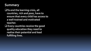 To end the learning crisis, all
countries, rich and poor, have to
ensure that every child has access to
a well-trained and motivated
teacher.
 Every countries receive the good
quality education they need to
realize their potential and lead
fulfilling lives.
Summary
 
