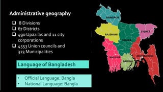  8 Divisions
 67 Districts
 490 Upazilas and 11 city
corporations
 4553 Union councils and
323 Municipalities
Administrative geography
• Official Language: Bangla
• National Language: Bangla
Language of Bangladesh
 