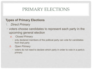 PRIMARY ELECTIONS
Types of Primary Elections
1. Direct Primary
• voters choose candidates to represent each party in the
upcoming general election
a. Closed Primary
• only declared members of the political party can vote for candidates
from that party
b. Open Primary
• voters do not need to declare which party in order to vote in a party’s
primary
 