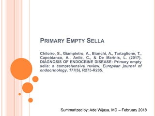 PRIMARY EMPTY SELLA
Chiloiro, S., Giampietro, A., Bianchi, A., Tartaglione, T.,
Capobianco, A., Anile, C., & De Marinis, L. (2017).
DIAGNOSIS OF ENDOCRINE DISEASE: Primary empty
sella: a comprehensive review. European journal of
endocrinology, 177(6), R275-R285.
Summarized by: Ade Wijaya, MD – February 2018
 
