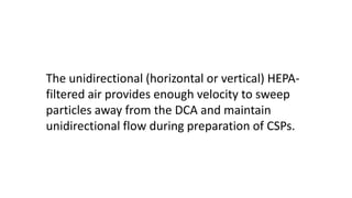The unidirectional (horizontal or vertical) HEPA-
filtered air provides enough velocity to sweep
particles away from the DCA and maintain
unidirectional flow during preparation of CSPs.
 