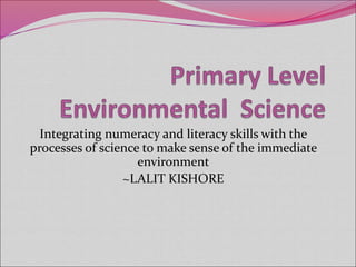 Integrating numeracy and literacy skills with the
processes of science to make sense of the immediate
environment
~LALIT KISHORE
 