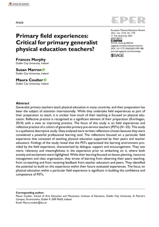 Article
Primary field experiences:
Critical for primary generalist
physical education teachers?
Frances Murphy
Dublin City University, Ireland
Susan Marron
Dublin City University, Ireland
Maura Coulter
Dublin City University, Ireland
Abstract
Generalist primary teachers teach physical education in many countries, and their preparation has
been the subject of attention internationally. While they undertake field experiences as part of
their preparation to teach, it is unclear how much of their teaching is focused on physical edu-
cation. Reflective practice is recognised as a significant element of their preparation (Korthagen,
2014) with a view to improving practice. The focus of this study is on field experiences and
reflective practice of a cohort of generalist primary pre-service teachers (PSTs) (N¼25). This study
is a qualitative descriptive study. Data analysed were written reflections chosen because they were
considered a powerful professional learning tool. The reflections focused on a particular field
experience that consisted of teaching physical education supported by their peers and teacher
educators. Findings of the study reveal that the PSTs appreciated the learning environment pro-
vided by the field experience, characterised by dialogue, support and encouragement. They saw
merit, relevancy and meaningfulness in the experience prior to embarking on it, where both
anxiety and excitement were highlighted. While their learning focused on lesson planning, resource
management and class organisation, they wrote of learning from observing their peers teaching,
from co-teaching and from receiving feedback from teacher educators and peers. They identified
the potential to build on this experience within their future evaluated experiences. The focus on
physical education within a particular field experience is significant in building the confidence and
competence of PSTs.
Corresponding author:
Maura Coulter, School of Arts Education and Movement, Institute of Education, Dublin City University, St Patrick’s
Campus, Drumcondra, Dublin 9, D09 P6X0, Ireland.
Email: Maura.coulter@dcu.ie
European Physical Education Review
ª The Author(s) 2021
Article reuse guidelines:
sagepub.com/journals-permissions
DOI: 10.1177/1356336X21991188
journals.sagepub.com/home/epe
2021, Vol. 27(4) 761–778
 