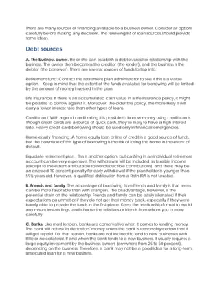 There are many sources of financing available to a business owner. Consider all options
carefully before making any decisions. The following list of loan sources should provide
some ideas.
Debt sources
A. The business owner. He or she can establish a debtor/creditor relationship with the
business. The owner then becomes the creditor (the lender), and the business is the
debtor (the borrower). There are several sources of funds to tap into:
Retirement fund: Contact the retirement plan administrator to see if this is a viable
option. Keep in mind that the extent of the funds available for borrowing will be limited
by the amount of money invested in the plan.
Life insurance: If there is an accumulated cash value in a life insurance policy, it might
be possible to borrow against it. Moreover, the older the policy, the more likely it will
carry a lower interest rate than other types of loans.
Credit card: With a good credit rating it is possible to borrow money using credit cards.
Though credit cards are a source of quick cash, they’re likely to have a high interest
rate. Heavy credit card borrowing should be used only in financial emergencies.
Home equity financing: A home equity loan or line of credit is a good source of funds,
but the downside of this type of borrowing is the risk of losing the home in the event of
default.
Liquidate retirement plan: This is another option, but cashing in an individual retirement
account can be very expensive. The withdrawal will be included as taxable income
(except to the extent attributable to nondeductible contributions), and there may be
an assessed 10 percent penalty for early withdrawal if the plan holder is younger than
59½ years old. However, a qualified distribution from a Roth IRA is not taxable.
B. Friends and family. The advantage of borrowing from friends and family is that terms
can be more favorable than with strangers. The disadvantage, however, is the
potential strain on the relationship. Friends and family can be easily alienated if their
expectations go unmet or if they do not get their money back, especially if they were
barely able to provide the funds in the first place. Keep the relationship formal to avoid
any misunderstandings, and choose the relatives or friends from whom you borrow
carefully.
C. Banks. Like most lenders, banks are conservative when it comes to lending money.
The bank will not risk its depositors' money unless the bank is reasonably certain that it
will get repaid. For that reason, banks are not inclined to lend to new businesses with
little or no collateral. If and when the bank lends to a new business, it usually requires a
large equity investment by the business owners (anywhere from 25 to 50 percent),
depending on the business. Therefore, a bank may not be a good idea for a long-term,
unsecured loan for a new business.
 