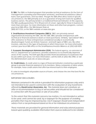 D. SBA. The SBA is a federal program that provides technical assistance (in the form of
management counseling and informative seminars), and financial assistance (direct
loans, loan guarantees, and tax relief). Though the SBA offers direct loans in specific
circumstances, the SBA primarily acts as a guarantor of long-term loans for qualified
business owners. The primary lender is a traditional financial institution. In this capacity,
the SBA usually guarantees 70 to 90 percent of a loan, typically for those in business for
more than one year. For more information on these and other loan programs, contact
your local SBA office, the SBA Answer Desk at
(800) 827-5722, or the SBA's website at www.sba.gov.
E. Small Business Investment Companies (SBICs). SBICs are privately owned
organizations licensed by the SBA. Like the SBA, SBICs provide entrepreneurs with
technical or financial assistance (loans or stock purchases). Similarly, "specialized" SBICs
offer assistance to those entrepreneurs considered socially or economically
disadvantaged. Funds are limited, however, and both types of SBICs are, like other
investors, selective in the type of businesses in which they invest. For more information,
contact your local SBA office or the Small Business Investor Alliance at (202) 628-5055.
F. Economic Development Administration (EDA). This federal agency, an extension of
the U.S. Department of Commerce, provides assistance to economically deprived
areas of the country. The EDA typically provides financial assistance to businesses that
locate within such areas. For more information, call the EDA at (202) 482-2900, or visit
the Administration's web site at www.eda.gov.
G. Credit Unions. A credit union is a type of financial institution created by a particular
group to provide financial assistance to its members. Many companies or labor unions,
for example, have credit unions that offer low-interest loans to their employees.
It’s wise to investigate all possible sources of loans, and choose the one that best fits the
circumstances.
IMPORTANT DISCLOSURES
Material contained in this article is provided for information purposes only and is
not intended to be used in connection with the evaluation of any investments
offered by David Lerner Associates, Inc. This material does not constitute an
offer or recommendation to buy or sell securities and should not be considered
in connection with the purchase or sale of securities.
To the extent that this material concerns tax matters, it is not intended or written
to be used, and cannot be used, by a taxpayer for the purpose of avoiding
penalties that may be imposed by law. Each taxpayer should seek independent
advice from a tax professional based on his or her individual circumstances.
These materials are provided for general information and educational purposes
based upon publicly available information from sources believed to be reliable--
 