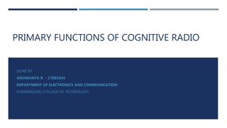 PRIMARY FUNCTIONS OF COGNITIVE RADIO
DONE BY
AISHWARYA R - 17BEC045
DEPARTMENT OF ELECTRONICS AND COMMUNICATION
KUMARAGURU COLLEGE OF TECHNOLOGY.
 