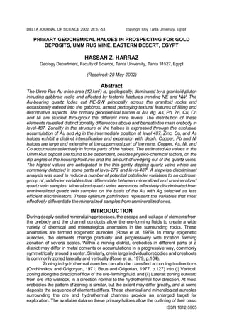 ISSN 1012-5965
DELTA JOURNAL OF SCIENCE 2002, 26:37-53 copyright ©by Tanta Unversity, Egypt
PRIMARY GEOCHEMICAL HALOES IN PROSPECTING FOR GOLD
DEPOSITS, UMM RUS MINE, EASTERN DESERT, EGYPT
HASSAN Z. HARRAZ
Geology Department, Faculty of Science, Tanta University, Tanta 31527, Egypt
(Received: 28 May 2002)
Abstract
The Umm Rus Au-mine area (12 km2
) is, geologically, dominated by a granitoid pluton
intruding gabbroic rocks and affected by tectonic fractures trending NE and NW. The
Au-bearing quartz lodes cut NE-SW principally across the granitoid rocks and
occasionally extend into the gabbros, almost portraying textural features of filling and
deformative aspects. The primary geochemical haloes of Au, Ag, As, Pb, Zn, Cu, Co
and Ni are studied throughout the different mine levels. The distribution of these
elements revealed distinct zonality differences above and beneath the main orebody in
level-487. Zonality in the structure of the haloes is expressed through the exclusive
accumulation of Au and Ag in the intermediate position at level 487. Zinc, Co, and As
haloes exhibit a distinct intensification and expansion with depth. Copper, Pb and Ni
haloes are large and extensive at the uppermost part of the mine. Copper, As, Ni, and
Co accumulate selectively in frontal parts of the haloes. The estimated Au values in the
Umm Rus deposit are found to be dependent, besides physico-chemical factors, on the
dip angles of the housing fractures and the amount of wedging-out of the quartz veins.
The highest values are anticipated in the thin-gently dipping quartz veins which are
commonly detected in some parts of level-279/
and level-487/
. A stepwise discriminant
analysis was used to reduce a number of potential pathfinder variables to an optimum
group of pathfinder variables that differentiate between mineralized and unmineralized
quartz vein samples. Mineralized quartz veins were most effectively discriminated from
unmineralized quartz vein samples on the basis of the Au with Ag selected as less
efficient discriminators. These optimum pathfinders represent the variables that most
effectively differentiate the mineralized samples from unmineralized ones.
INTRODUCTION
During deeply-seated mineralizing processes, the escape and leakage of elementsfrom
the orebody and the channel conducts allow the ore-forming fluids to create a wide
variety of chemical and mineralogical anomalies in the surrounding rocks. These
anomalies are termed epigenetic aureoles (Rose et al. 1979). In many epigenetic
aureoles, the elements change gradually and progressively with location forming
zonation of several scales. Within a mining district, orebodies in different parts of a
district may differ in metal contents or accumulations in a progressive way, commonly
symmetrically around a center. Similarly, ore in large individual orebodies and oreshoots
is commonly zoned laterally and vertically (Rose et al. 1979, p.104).
Zoning in hydrothermal aureoles can also be classified according to directions
(Ovchinnikov and Grigoryan, 1971; Beus and Grigorian, 1977, p.127) into (i) Vertical:
zoning along the direction of flow of the ore-forming fluid, and (ii) Lateral: zoning outward
from ore into wallrock, in a direction normal to the hydrothermal flow direction. At most
orebodies the pattern of zoning is similar, but the extent may differ greatly, and at some
deposits the sequence of elements differs. These chemical and mineralogical aureoles
surrounding the ore and hydrothermal channels provide an enlarged target for
exploration. The available data on these primary haloes allow the outlining of their basic
 