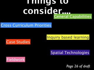 Things to
           consider....Capabilities
                 General

Cross Curriculum Priorities


                        Inquiry based learning
  Case Studies

                          Spatial Technologies
   Fieldwork
                                  Page 26 of draft
 