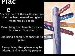 Plac
  e
Speciﬁc part of the earth’s surface
 that has been named and given
       meanings by people.

Describing the characteristics of
    place to explain them.

Exploring people’s connection to
             place.

 Recognising that places may be
 altered and remade by people.
 